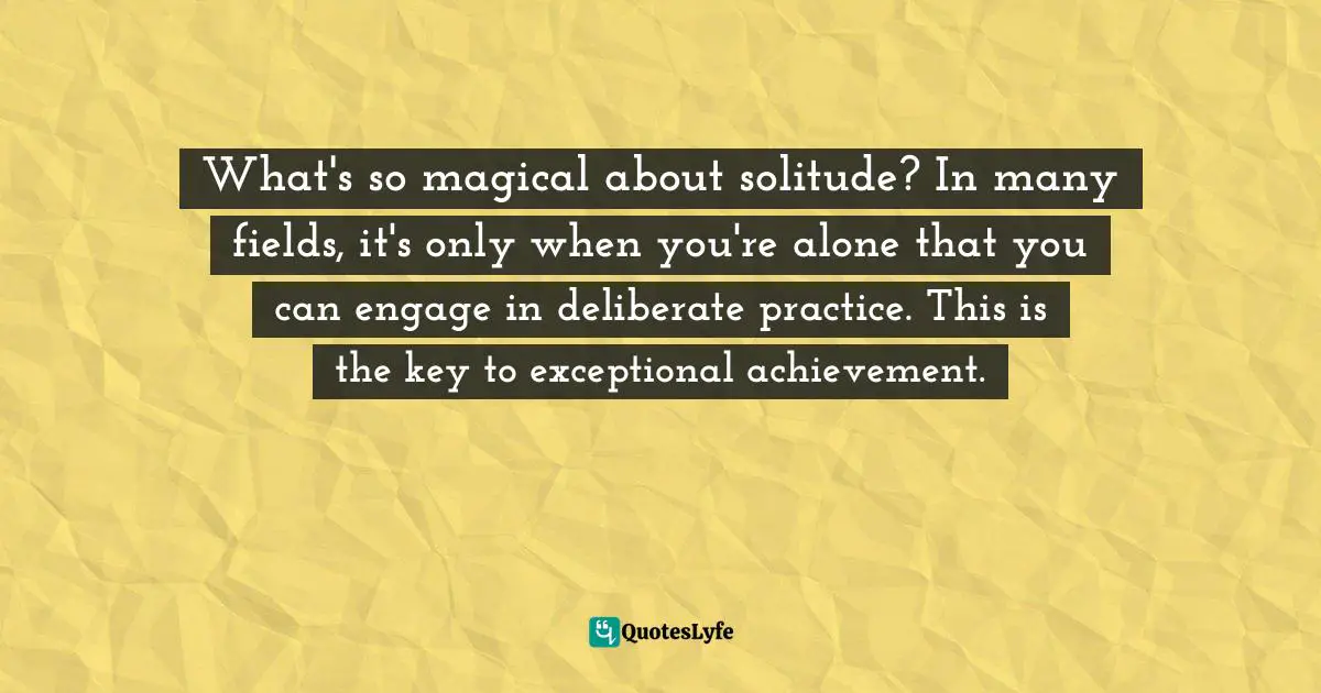 Susan Cain, Quiet: The Power Of Introverts In A World That Can't Stop Talking Quotes: "What's so magical about solitude? In many fields, it's only when you're alone that you can engage in deliberate practice. This is the key to exceptional achievement."