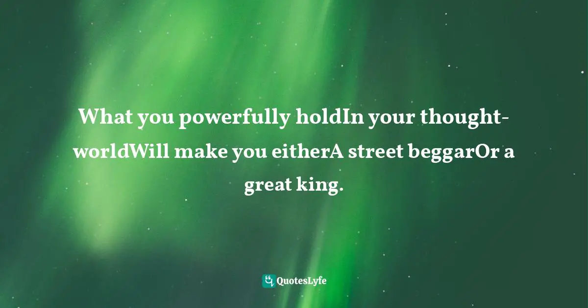 What you powerfully holdIn your thought-worldWill make you eitherA street beggarOr a great king.