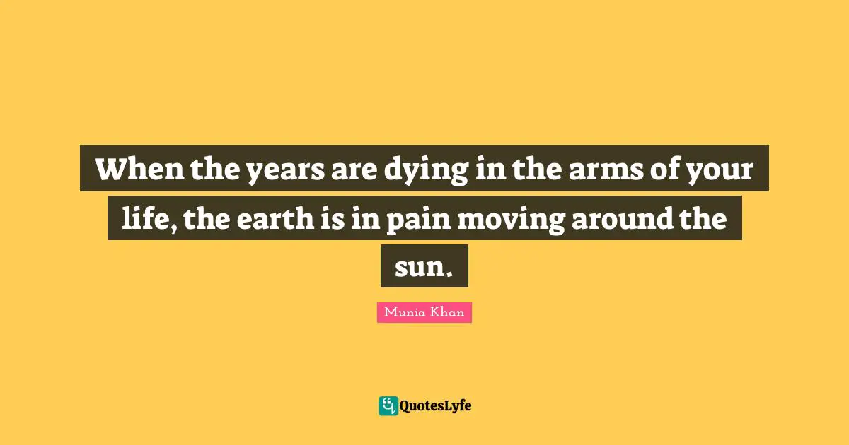 When the years are dying in the arms of your life, the earth is in pain moving around the sun.