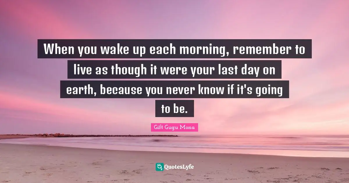 When you wake up each morning, remember to live as though it were your last day on earth, because you never know if it's going to be.