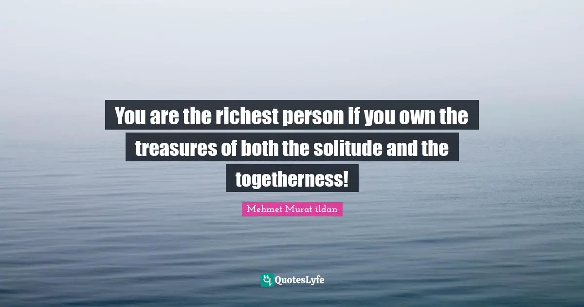 You are the richest person if you own the treasures of both the solitude and the togetherness!