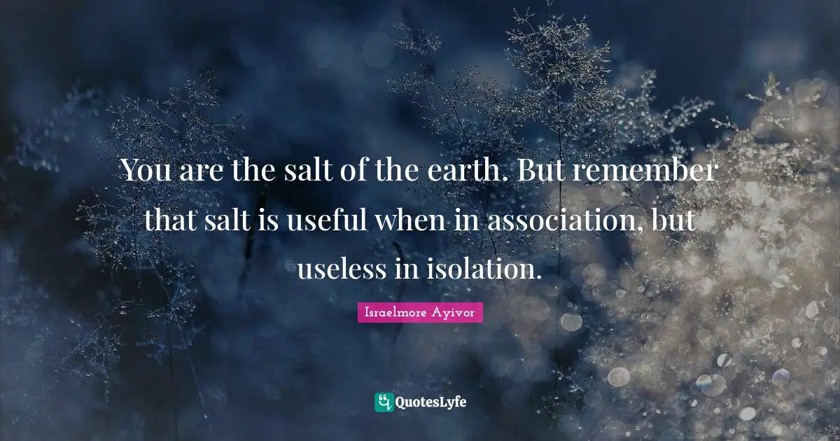 You are the salt of the earth. But remember that salt is useful when in association, but useless in isolation.