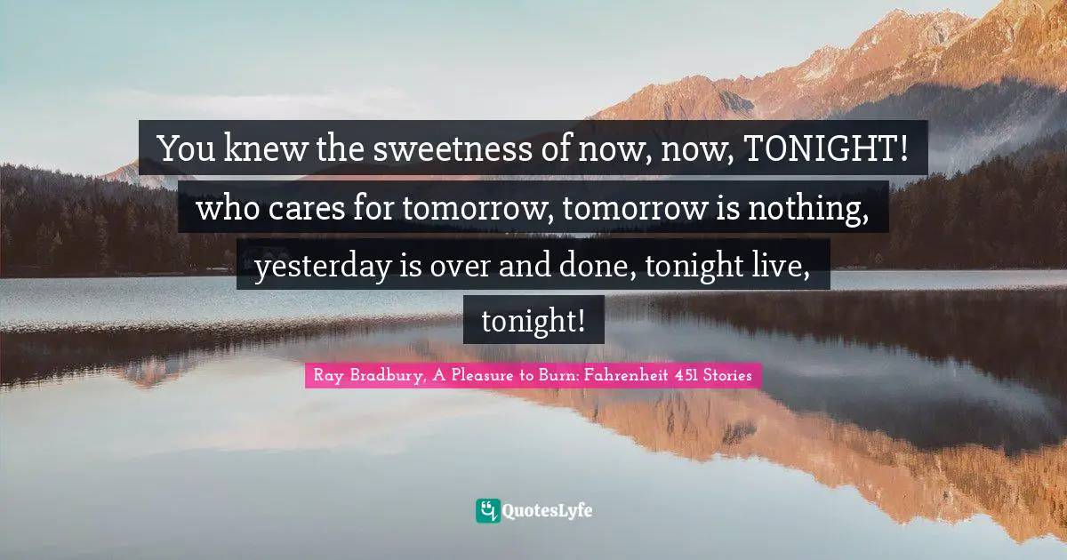 You knew the sweetness of now, now, TONIGHT! who cares for tomorrow, tomorrow is nothing, yesterday is over and done, tonight live, tonight!
