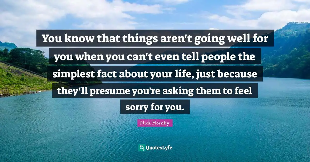 You know that things aren't going well for you when you can't even tell people the simplest fact about your life, just because they'll presume you're asking them to feel sorry for you.