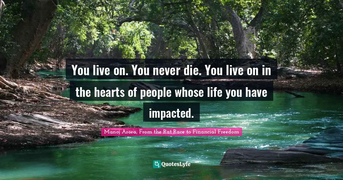 Manoj Arora, From The Rat Race To Financial Freedom Quotes: "You live on. You never die. You live on in the hearts of people whose life you have impacted."