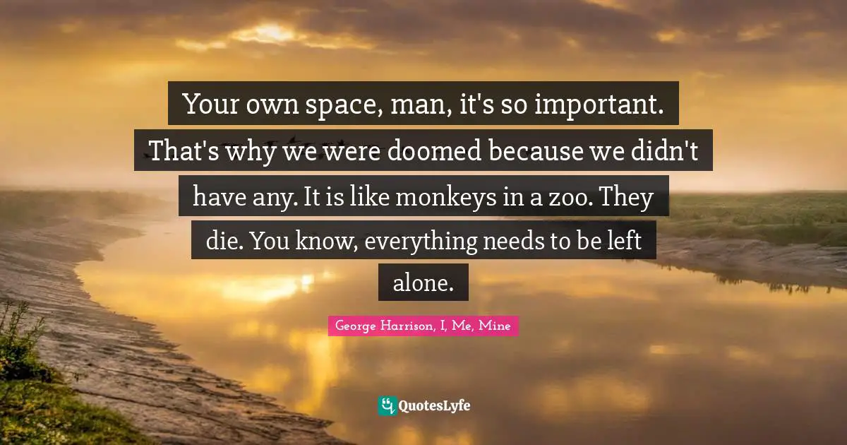 Your own space, man, it's so important. That's why we were doomed because we didn't have any. It is like monkeys in a zoo. They die. You know, everything needs to be left alone.