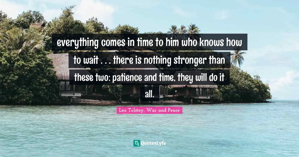 Leo Tolstoy, War and Peace Quotes: everything comes in time to him who knows how to wait . . . there is nothing stronger than these two: patience and time, they will do it all.