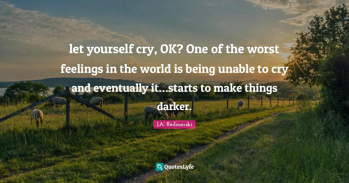 let yourself cry, OK? One of the worst feelings in the world is being unable to cry and eventually it…starts to make things darker.