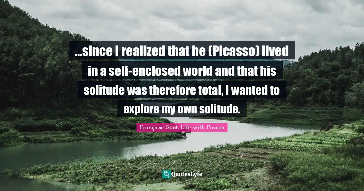 Françoise Gilot, Life With Picasso Quotes: "...since I realized that he (Picasso) lived in a self-enclosed world and that his solitude was therefore total, I wanted to explore my own solitude."