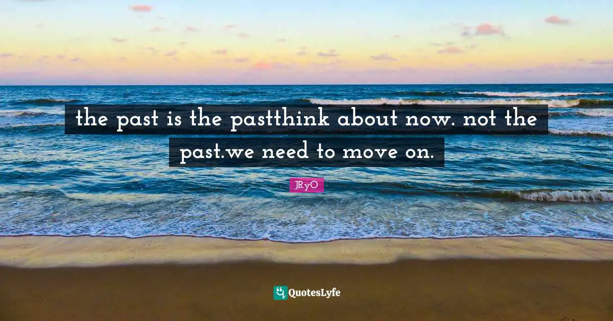 the past is the pastthink about now. not the past.we need to move on.