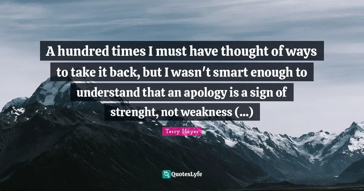 A hundred times I must have thought of ways to take it back, but I wasn't smart enough to understand that an apology is a sign of strenght, not weakness (...)