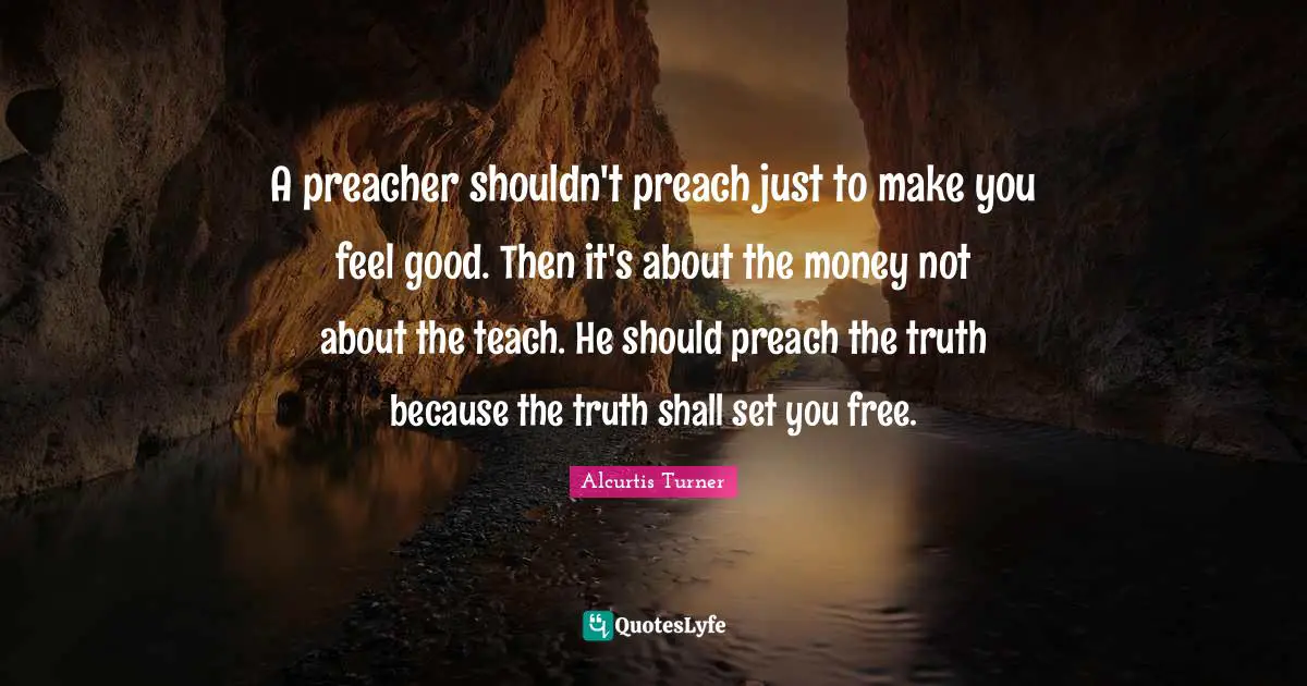 A preacher shouldn't preach just to make you feel good. Then it's about the money not about the teach. He should preach the truth because the truth shall set you free.