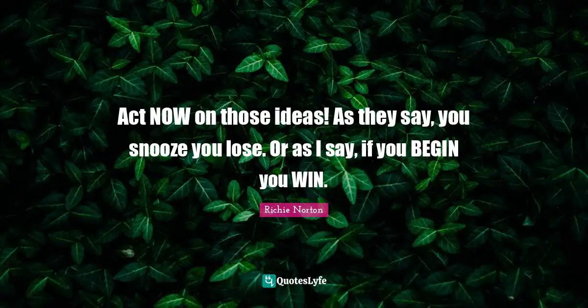 Act NOW on those ideas! As they say, you snooze you lose. Or as I say, if you BEGIN you WIN.