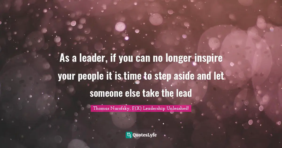 As a leader, if you can no longer inspire your people it is time to step aside and let someone else take the lead