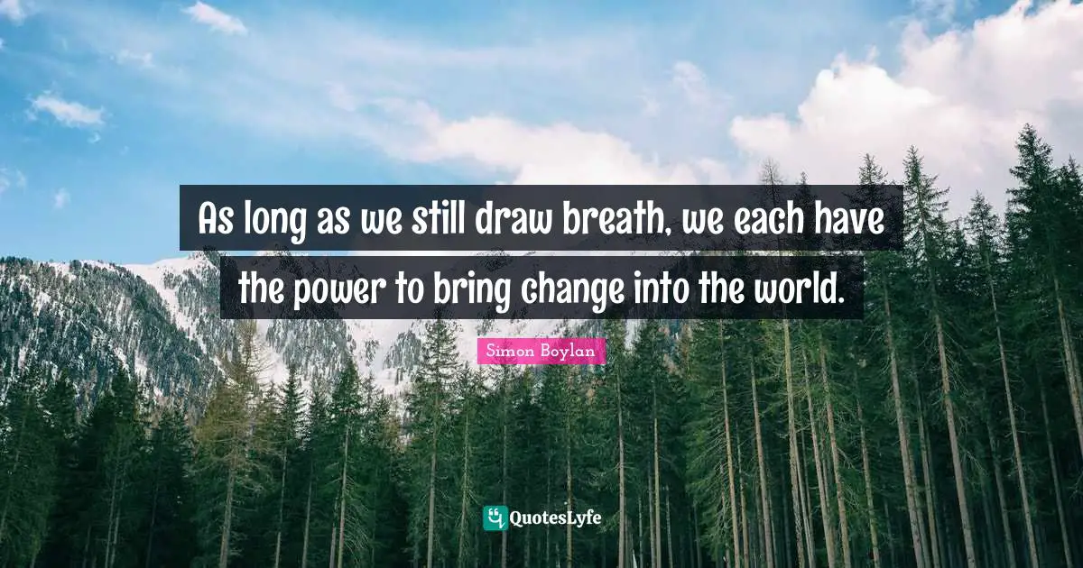 As long as we still draw breath, we each have the power to bring change into the world.