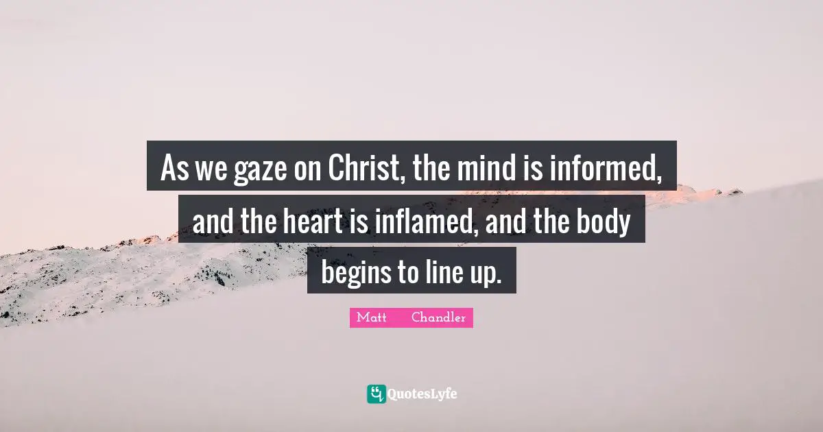 As we gaze on Christ, the mind is informed, and the heart is inflamed, and the body begins to line up.