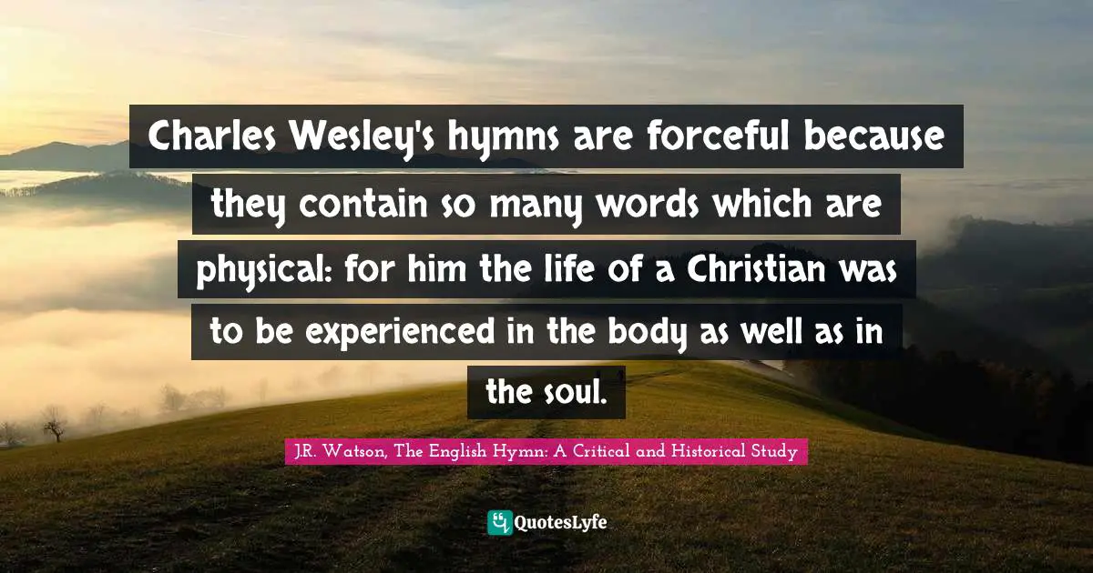 Charles Wesley's hymns are forceful because they contain so many words which are physical: for him the life of a Christian was to be experienced in the body as well as in the soul.