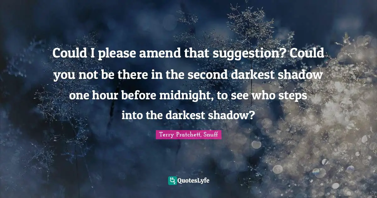 Could I please amend that suggestion? Could you not be there in the second darkest shadow one hour before midnight, to see who steps into the darkest shadow?