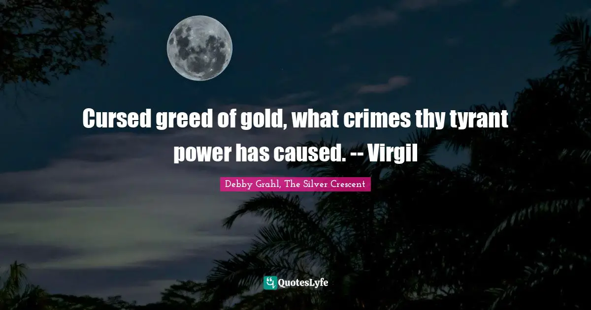 Cursed greed of gold, what crimes thy tyrant power has caused. -- Virgil