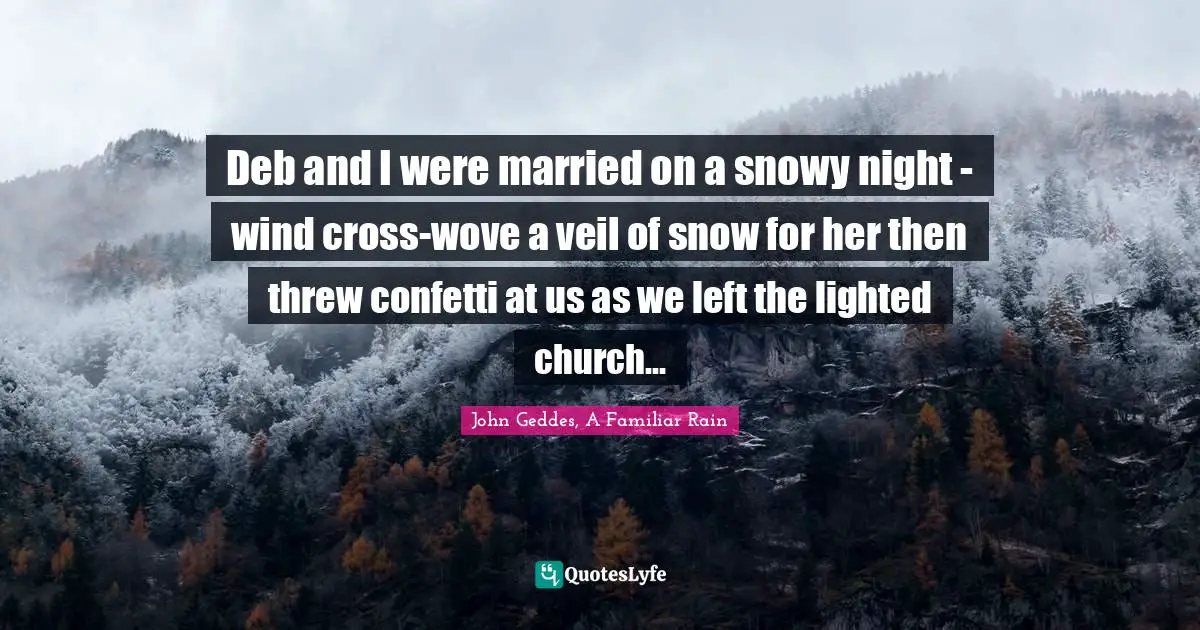 John Geddes, A Familiar Rain Quotes: Deb and I were married on a snowy night - wind cross-wove a veil of snow for her then threw confetti at us as we left the lighted church...