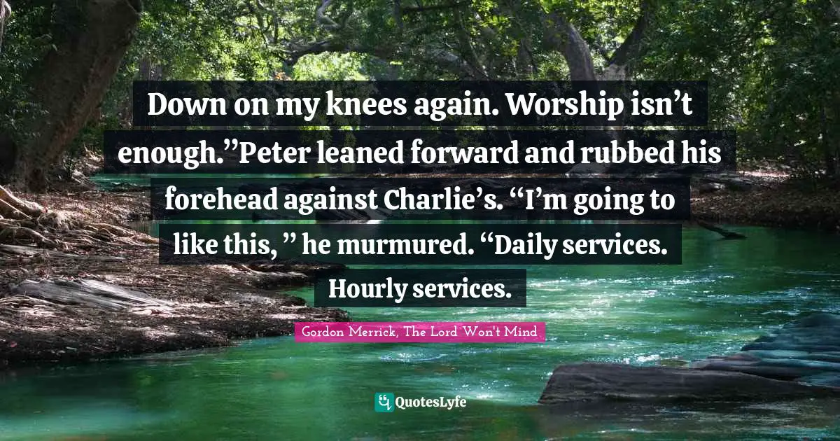 Down on my knees again. Worship isn’t enough.”Peter leaned forward and rubbed his forehead against Charlie’s. “I’m going to like this, ” he murmured. “Daily services. Hourly services.