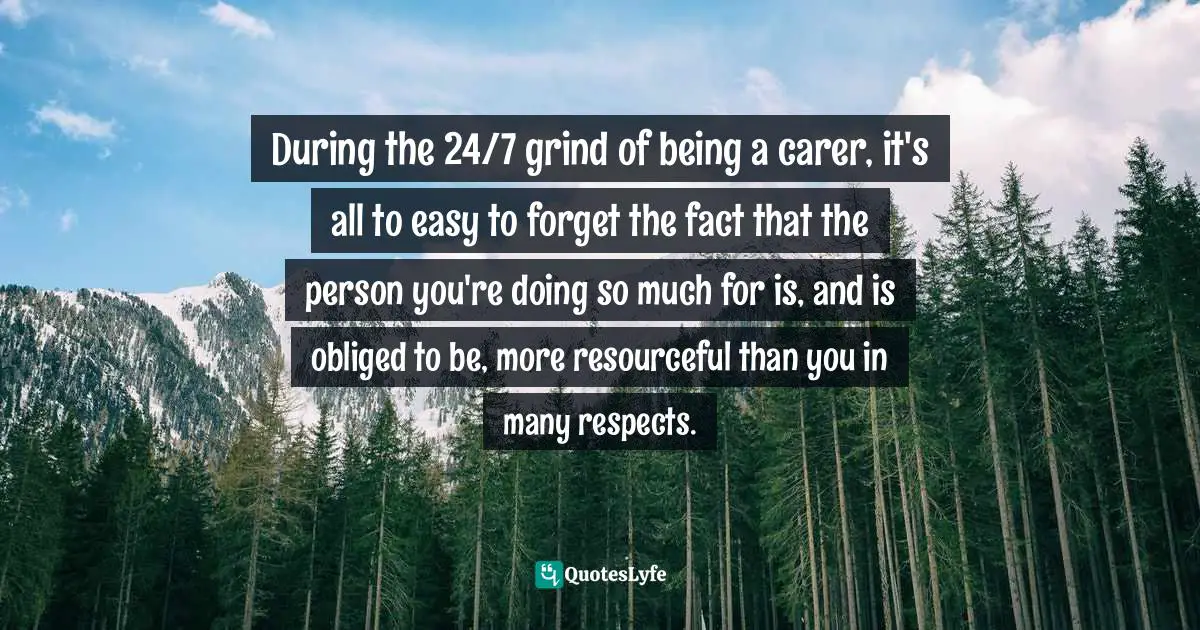 During the 24/7 grind of being a carer, it's all to easy to forget the fact that the person you're doing so much for is, and is obliged to be, more resourceful than you in many respects.