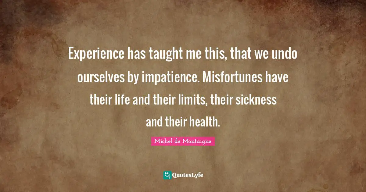 Michel De Montaigne Quotes: "Experience has taught me this, that we undo ourselves by impatience. Misfortunes have their life and their limits, their sickness and their health."