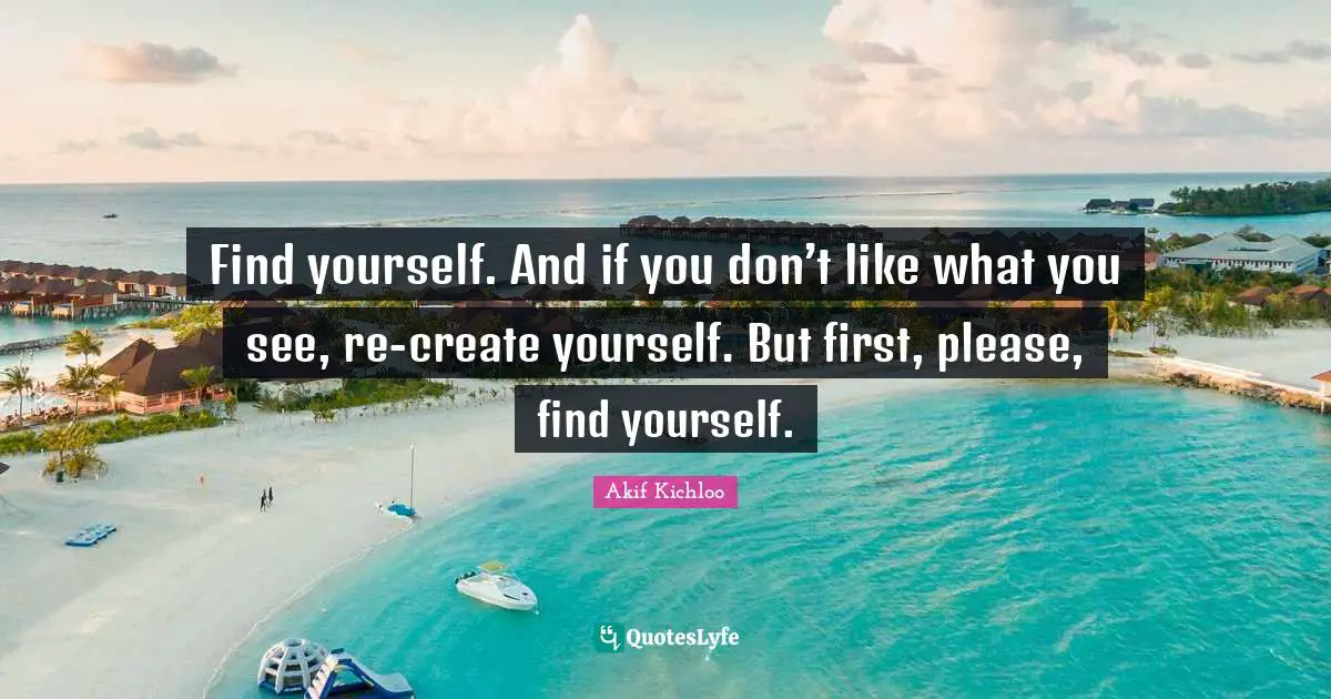 Find yourself. And if you don’t like what you see, re-create yourself. But first, please, find yourself.