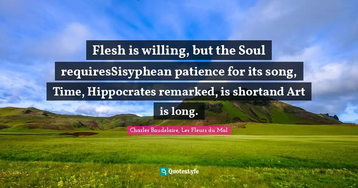 Flesh is willing, but the Soul requiresSisyphean patience for its song, Time, Hippocrates remarked, is shortand Art is long.