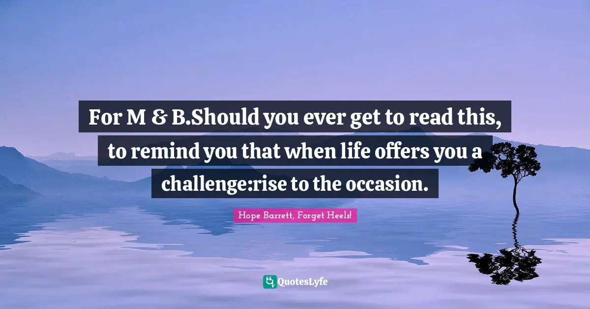 For M & B.Should you ever get to read this, to remind you that when life offers you a challenge:rise to the occasion.