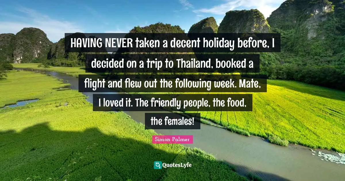 Thailand Quotes: "HAVING NEVER taken a decent holiday before, I decided on a trip to Thailand, booked a flight and flew out the following week. Mate, I loved it. The friendly people, the food, the females!"