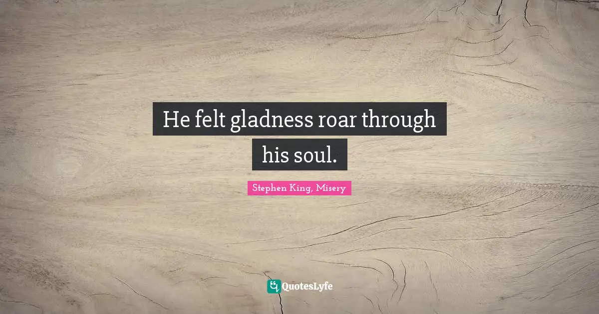 He felt gladness roar through his soul.