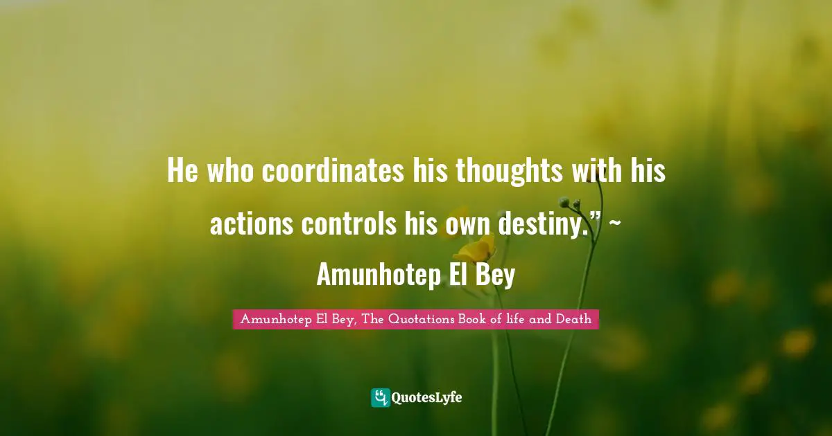 He who coordinates his thoughts with his actions controls his own destiny.” ~ Amunhotep El Bey