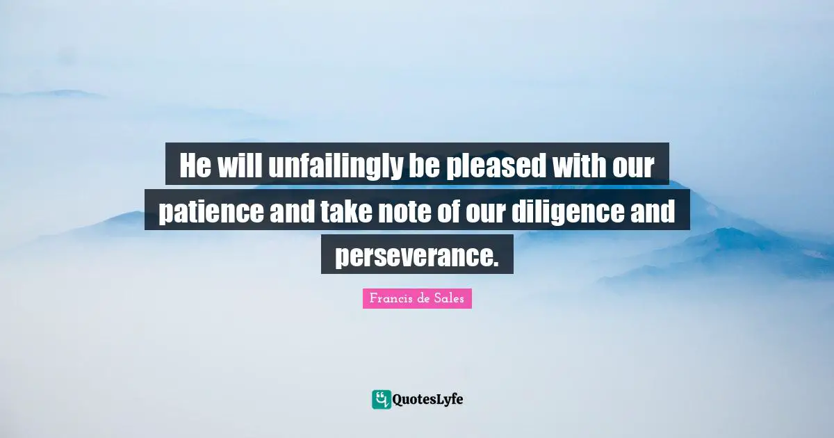 He will unfailingly be pleased with our patience and take note of our diligence and perseverance.