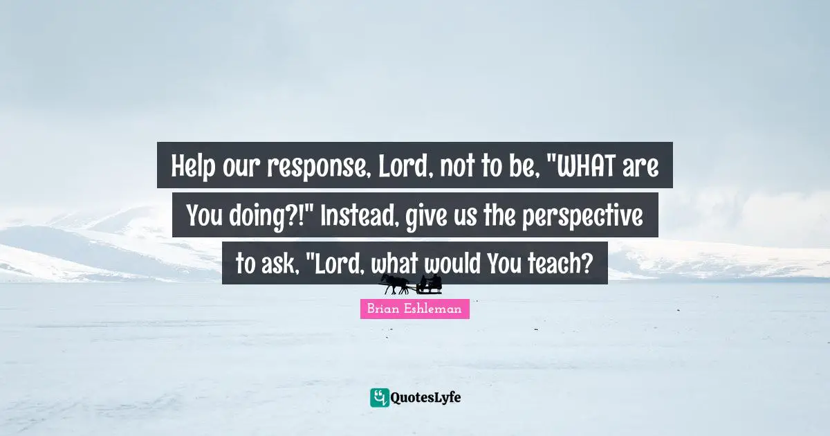 Brian Eshleman Quotes: "Help our response, Lord, not to be, "WHAT are You doing?!" Instead, give us the perspective to ask, "Lord, what would You teach?"