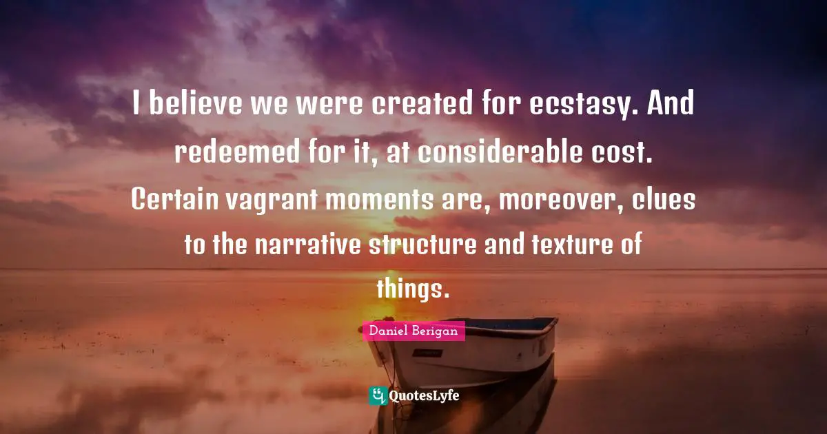 I believe we were created for ecstasy. And redeemed for it, at considerable cost. Certain vagrant moments are, moreover, clues to the narrative structure and texture of things.