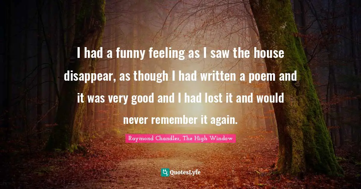 Chandler Quotes: "I had a funny feeling as I saw the house disappear, as though I had written a poem and it was very good and I had lost it and would never remember it again."