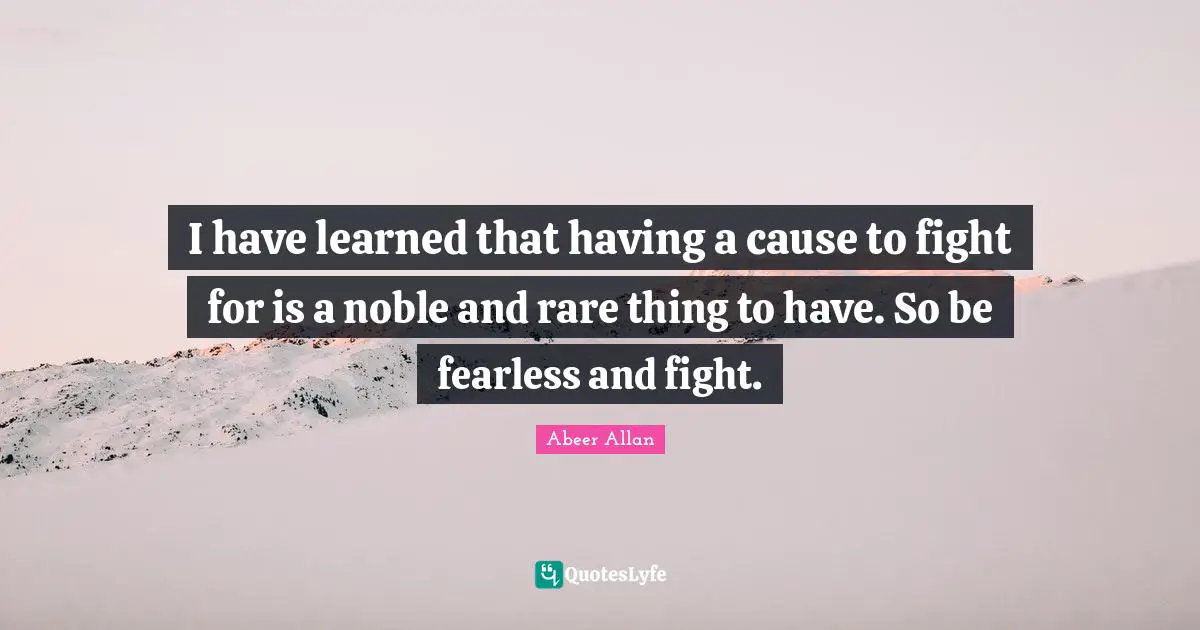 I have learned that having a cause to fight for is a noble and rare thing to have. So be fearless and fight.