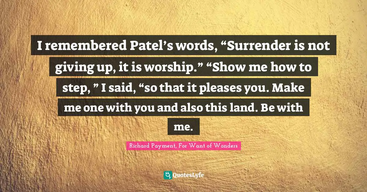I remembered Patel’s words, “Surrender is not giving up, it is worship.” “Show me how to step, ” I said, “so that it pleases you. Make me one with you and also this land. Be with me.