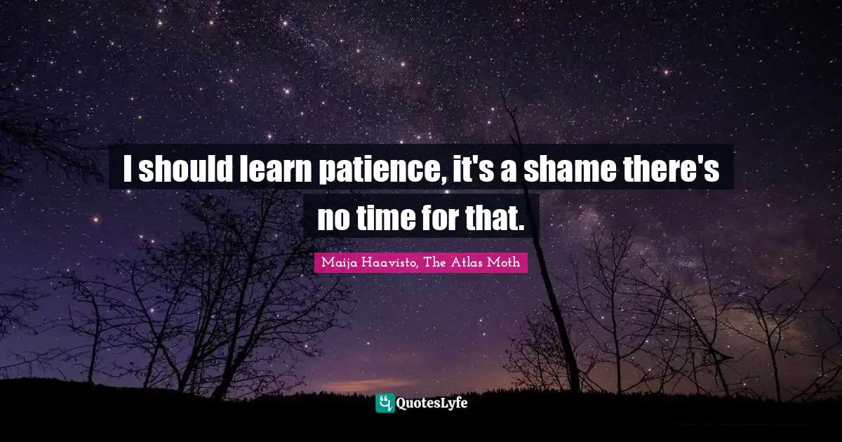 I should learn patience, it's a shame there's no time for that.