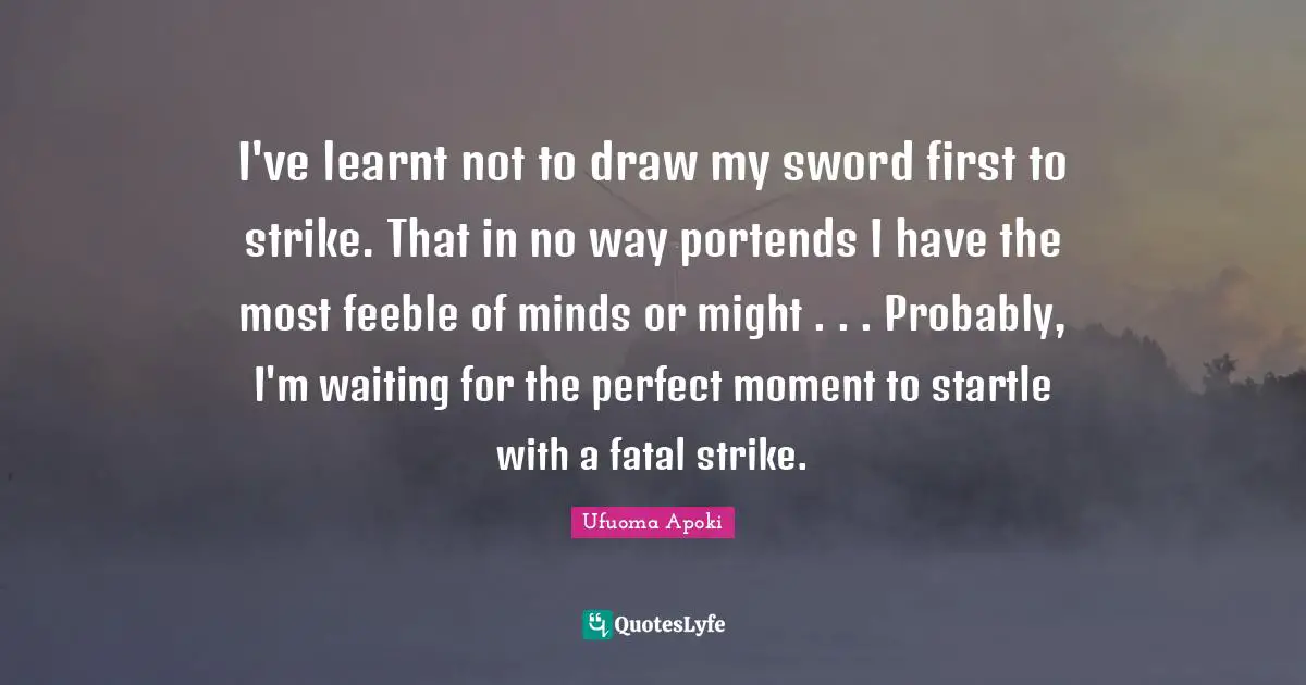 I've learnt not to draw my sword first to strike. That in no way portends I have the most feeble of minds or might . . . Probably, I'm waiting for the perfect moment to startle with a fatal strike.