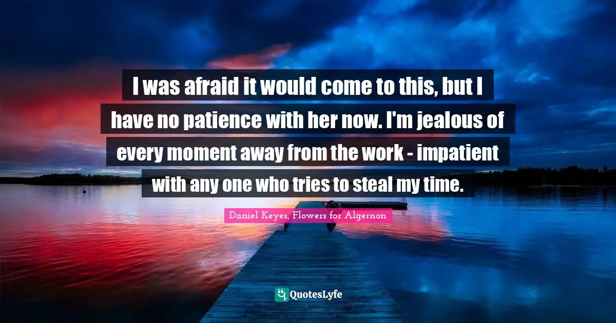 I was afraid it would come to this, but I have no patience with her now. I'm jealous of every moment away from the work - impatient with any one who tries to steal my time.
