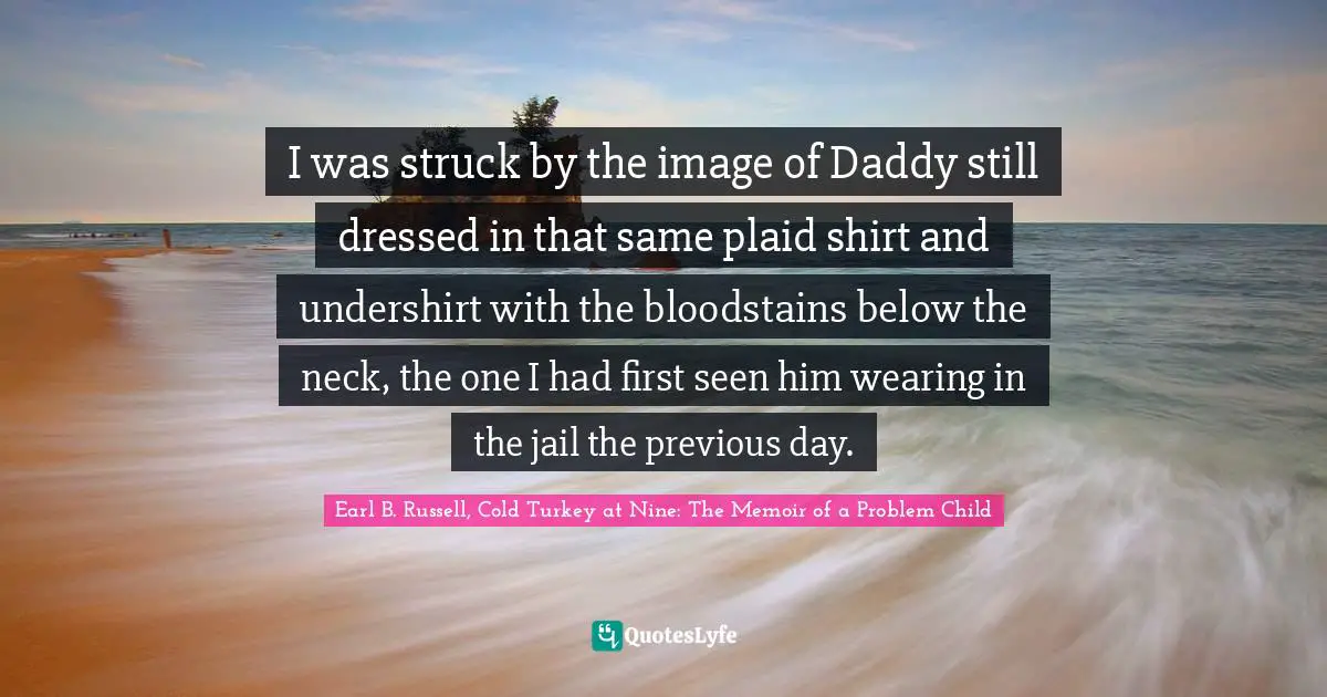 I was struck by the image of Daddy still dressed in that same plaid shirt and undershirt with the bloodstains below the neck, the one I had first seen him wearing in the jail the previous day.