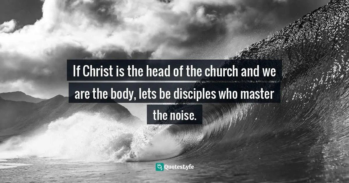 Eric Samuel Timm Quotes: "If Christ is the head of the church and we are the body, lets be disciples who master the noise."