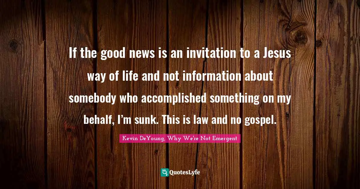 If the good news is an invitation to a Jesus way of life and not information about somebody who accomplished something on my behalf, I’m sunk. This is law and no gospel.