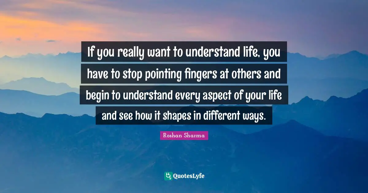 If you really want to understand life, you have to stop pointing fingers at others and begin to understand every aspect of your life and see how it shapes in different ways.