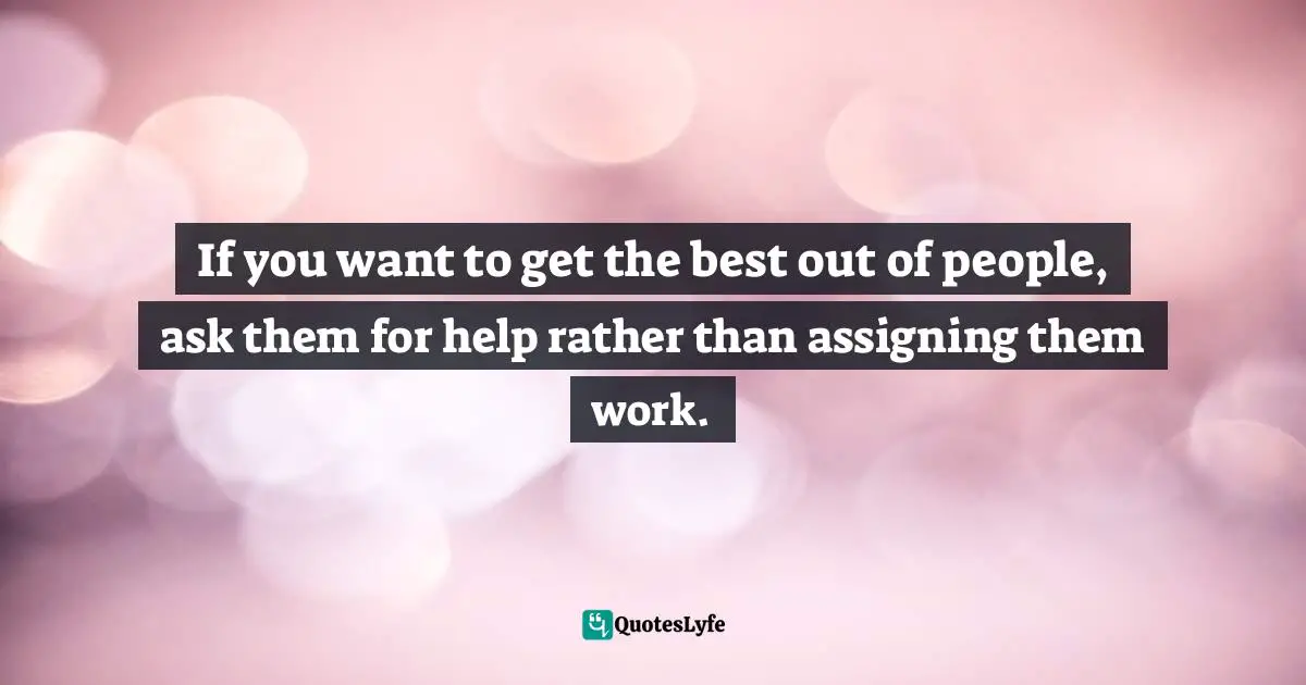 If you want to get the best out of people, ask them for help rather than assigning them work.