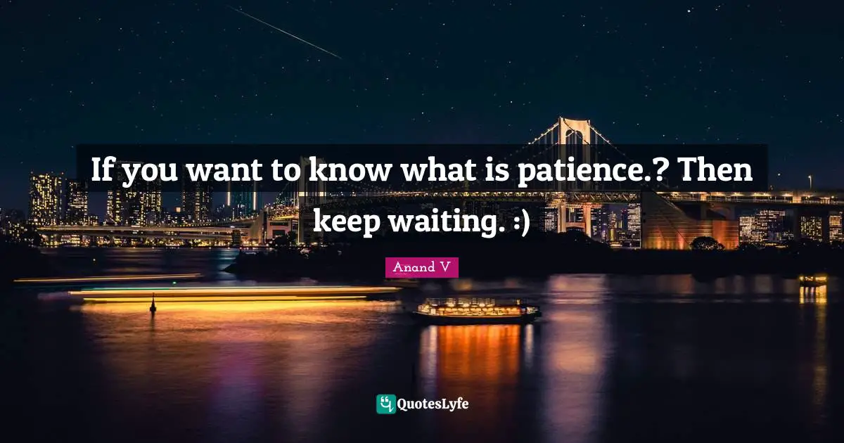 If you want to know what is patience.? Then keep waiting. :)