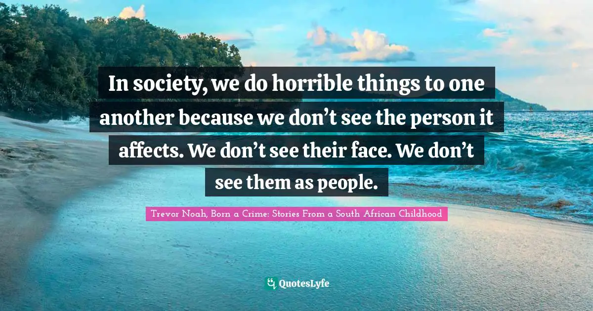 Trevor Noah, Born A Crime: Stories From A South African Childhood Quotes: "In society, we do horrible things to one another because we don’t see the person it affects. We don’t see their face. We don’t see them as people."