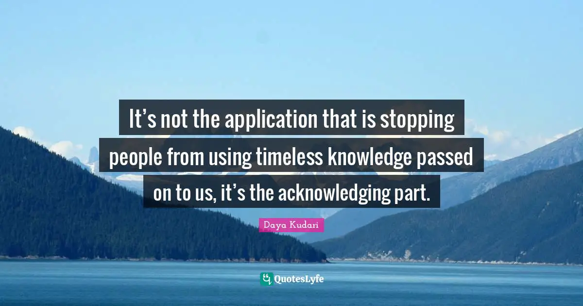 It’s not the application that is stopping people from using timeless knowledge passed on to us, it’s the acknowledging part.